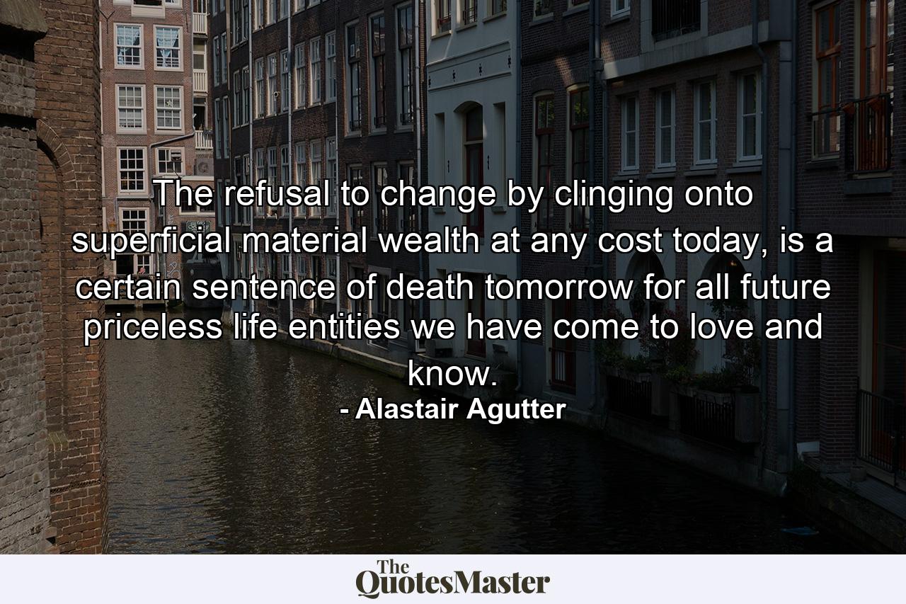 The refusal to change by clinging onto superficial material wealth at any cost today, is a certain sentence of death tomorrow for all future priceless life entities we have come to love and know. - Quote by Alastair Agutter