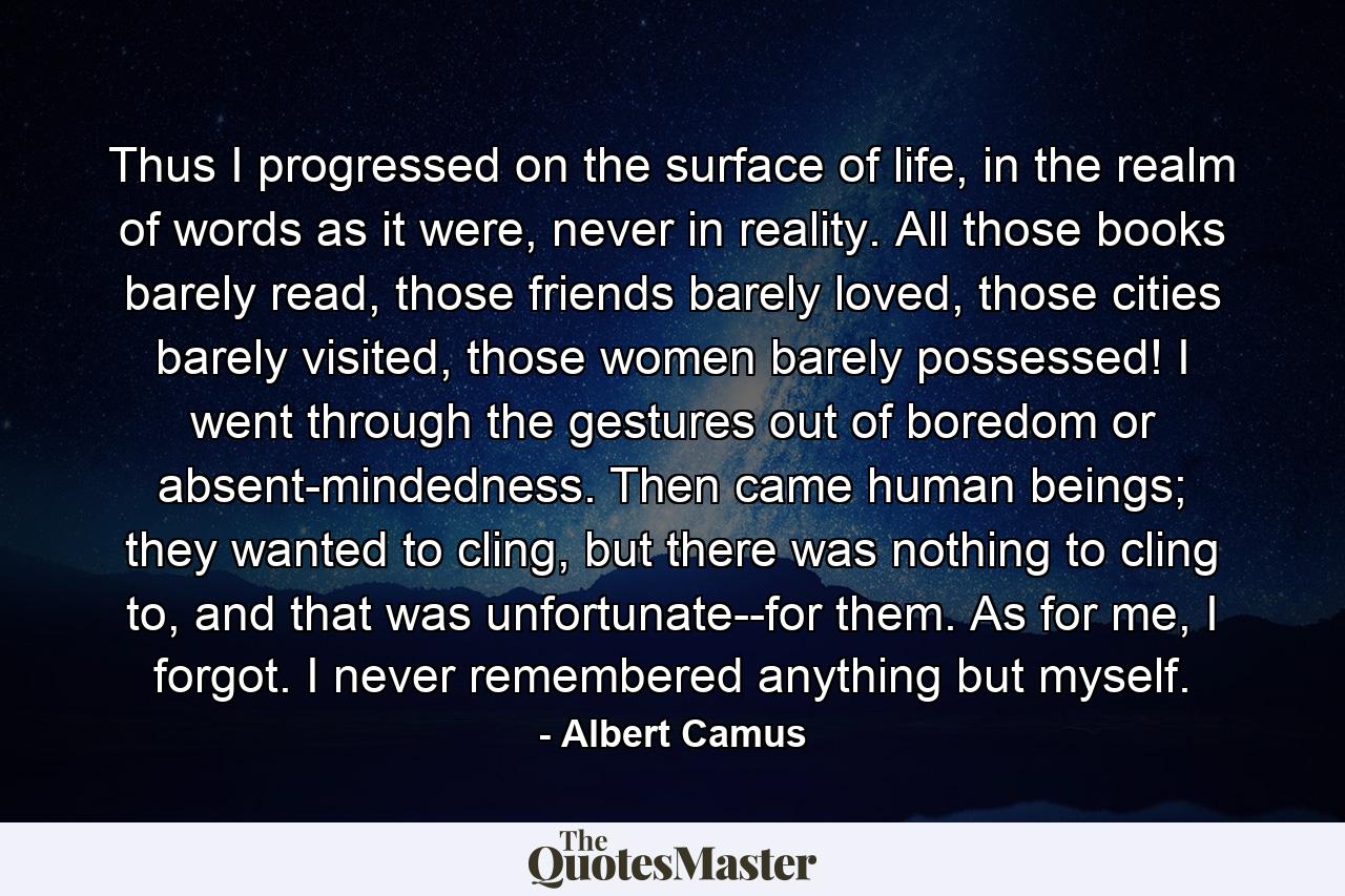 Thus I progressed on the surface of life, in the realm of words as it were, never in reality. All those books barely read, those friends barely loved, those cities barely visited, those women barely possessed! I went through the gestures out of boredom or absent-mindedness. Then came human beings; they wanted to cling, but there was nothing to cling to, and that was unfortunate--for them. As for me, I forgot. I never remembered anything but myself. - Quote by Albert Camus