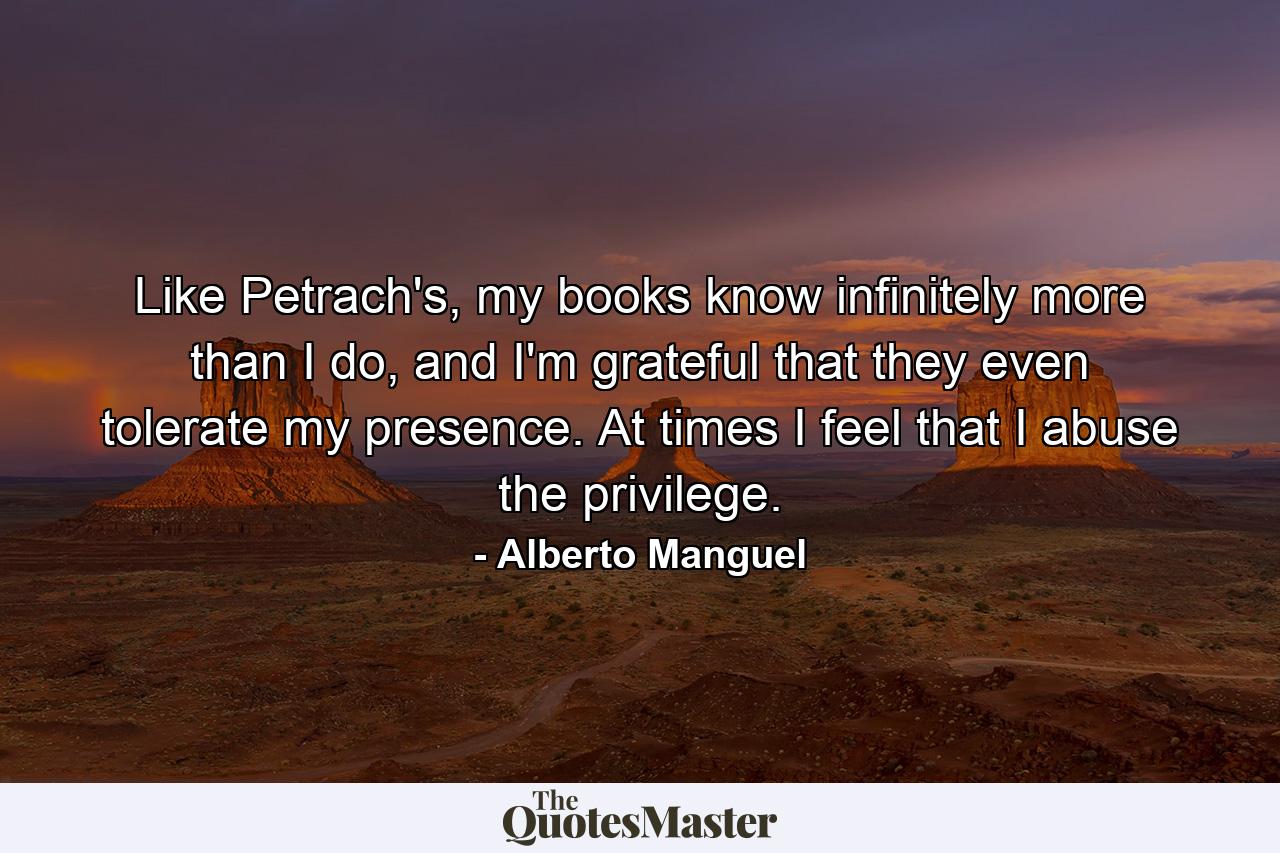 Like Petrach's, my books know infinitely more than I do, and I'm grateful that they even tolerate my presence. At times I feel that I abuse the privilege. - Quote by Alberto Manguel