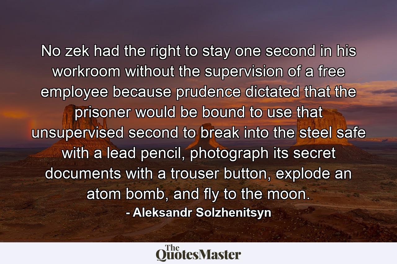 No zek had the right to stay one second in his workroom without the supervision of a free employee because prudence dictated that the prisoner would be bound to use that unsupervised second to break into the steel safe with a lead pencil, photograph its secret documents with a trouser button, explode an atom bomb, and fly to the moon. - Quote by Aleksandr Solzhenitsyn