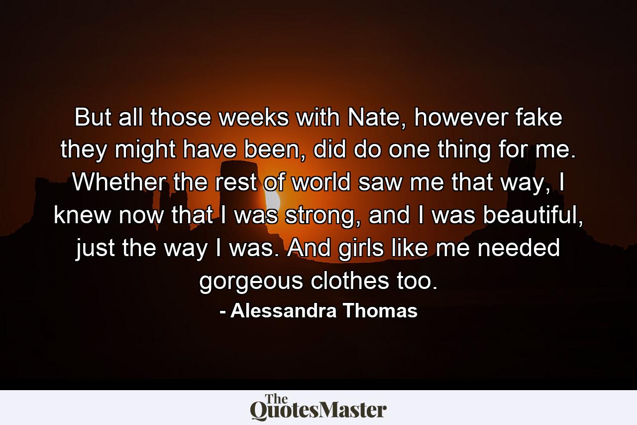 But all those weeks with Nate, however fake they might have been, did do one thing for me. Whether the rest of world saw me that way, I knew now that I was strong, and I was beautiful, just the way I was. And girls like me needed gorgeous clothes too. - Quote by Alessandra Thomas