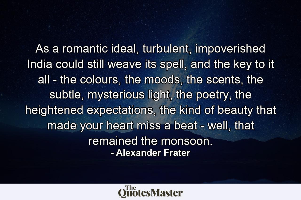 As a romantic ideal, turbulent, impoverished India could still weave its spell, and the key to it all - the colours, the moods, the scents, the subtle, mysterious light, the poetry, the heightened expectations, the kind of beauty that made your heart miss a beat - well, that remained the monsoon. - Quote by Alexander Frater