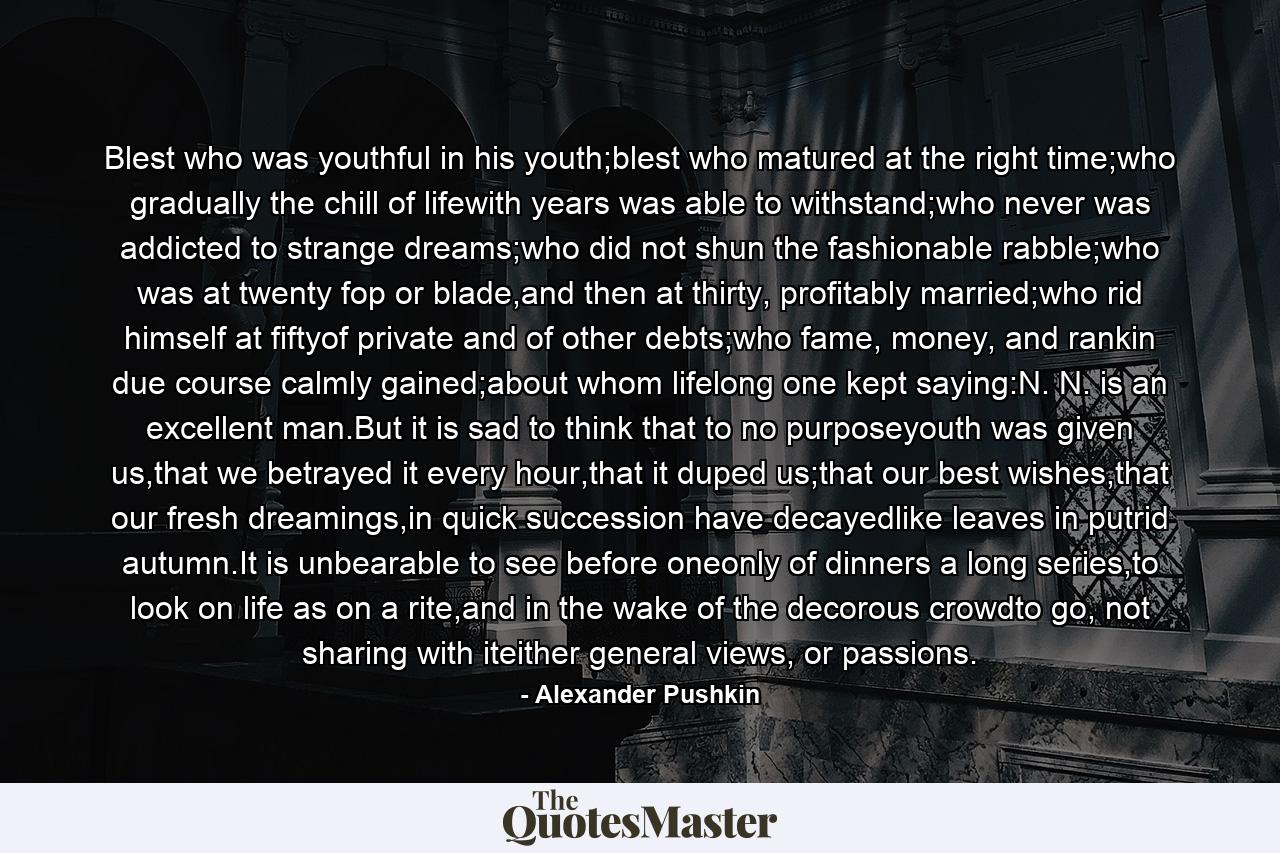 Blest who was youthful in his youth;blest who matured at the right time;who gradually the chill of lifewith years was able to withstand;who never was addicted to strange dreams;who did not shun the fashionable rabble;who was at twenty fop or blade,and then at thirty, profitably married;who rid himself at fiftyof private and of other debts;who fame, money, and rankin due course calmly gained;about whom lifelong one kept saying:N. N. is an excellent man.But it is sad to think that to no purposeyouth was given us,that we betrayed it every hour,that it duped us;that our best wishes,that our fresh dreamings,in quick succession have decayedlike leaves in putrid autumn.It is unbearable to see before oneonly of dinners a long series,to look on life as on a rite,and in the wake of the decorous crowdto go, not sharing with iteither general views, or passions. - Quote by Alexander Pushkin