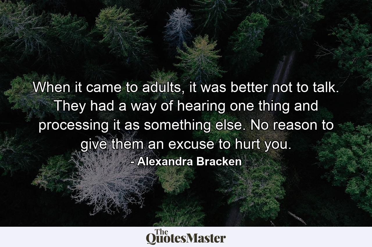 When it came to adults, it was better not to talk. They had a way of hearing one thing and processing it as something else. No reason to give them an excuse to hurt you. - Quote by Alexandra Bracken