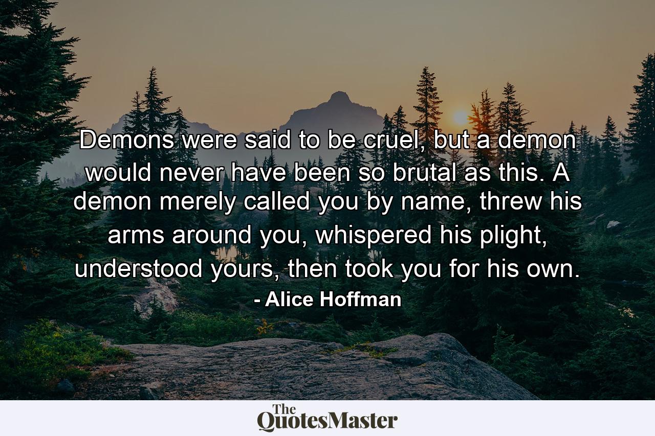 Demons were said to be cruel, but a demon would never have been so brutal as this. A demon merely called you by name, threw his arms around you, whispered his plight, understood yours, then took you for his own. - Quote by Alice Hoffman