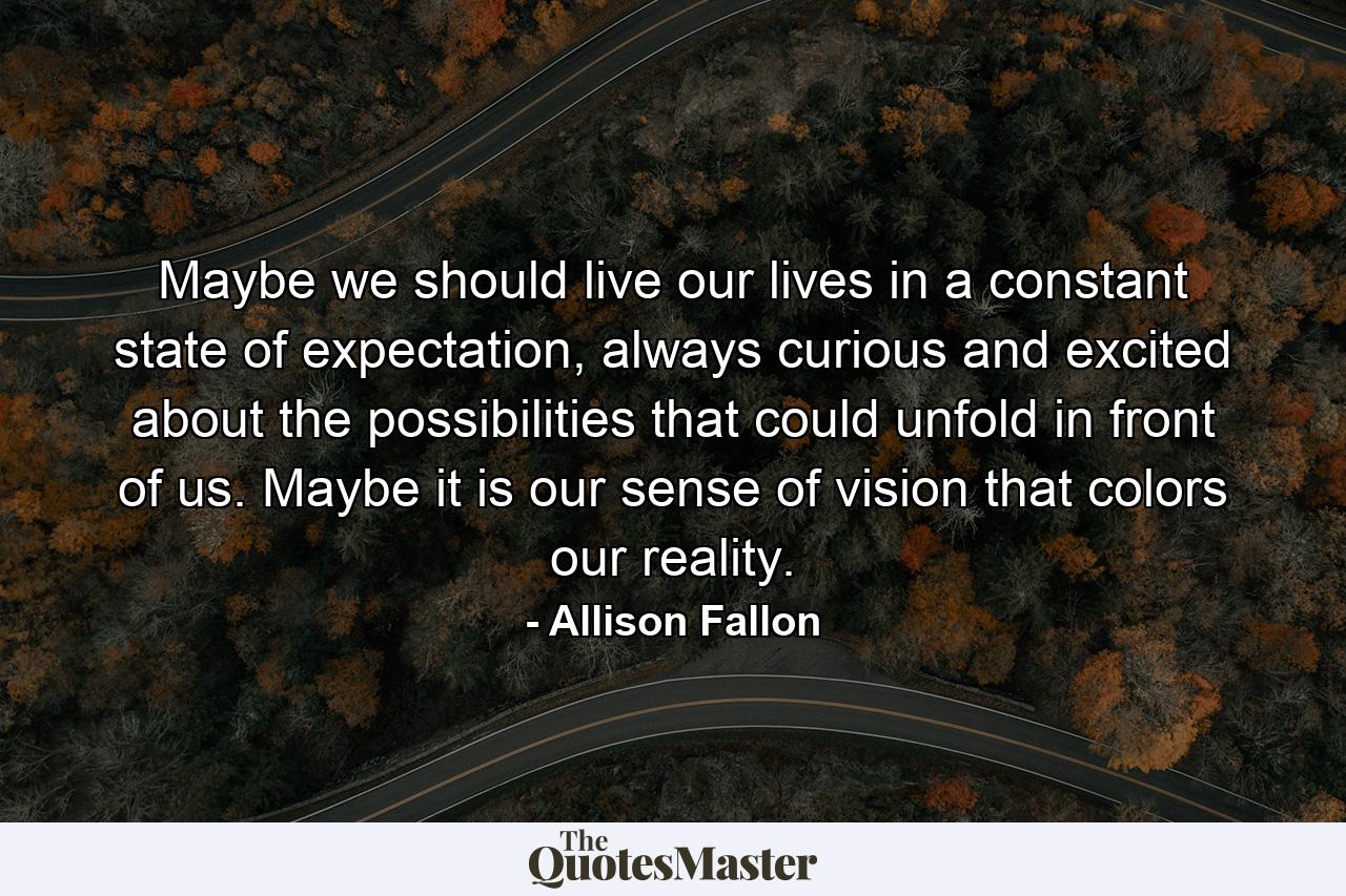 Maybe we should live our lives in a constant state of expectation, always curious and excited about the possibilities that could unfold in front of us. Maybe it is our sense of vision that colors our reality. - Quote by Allison Fallon