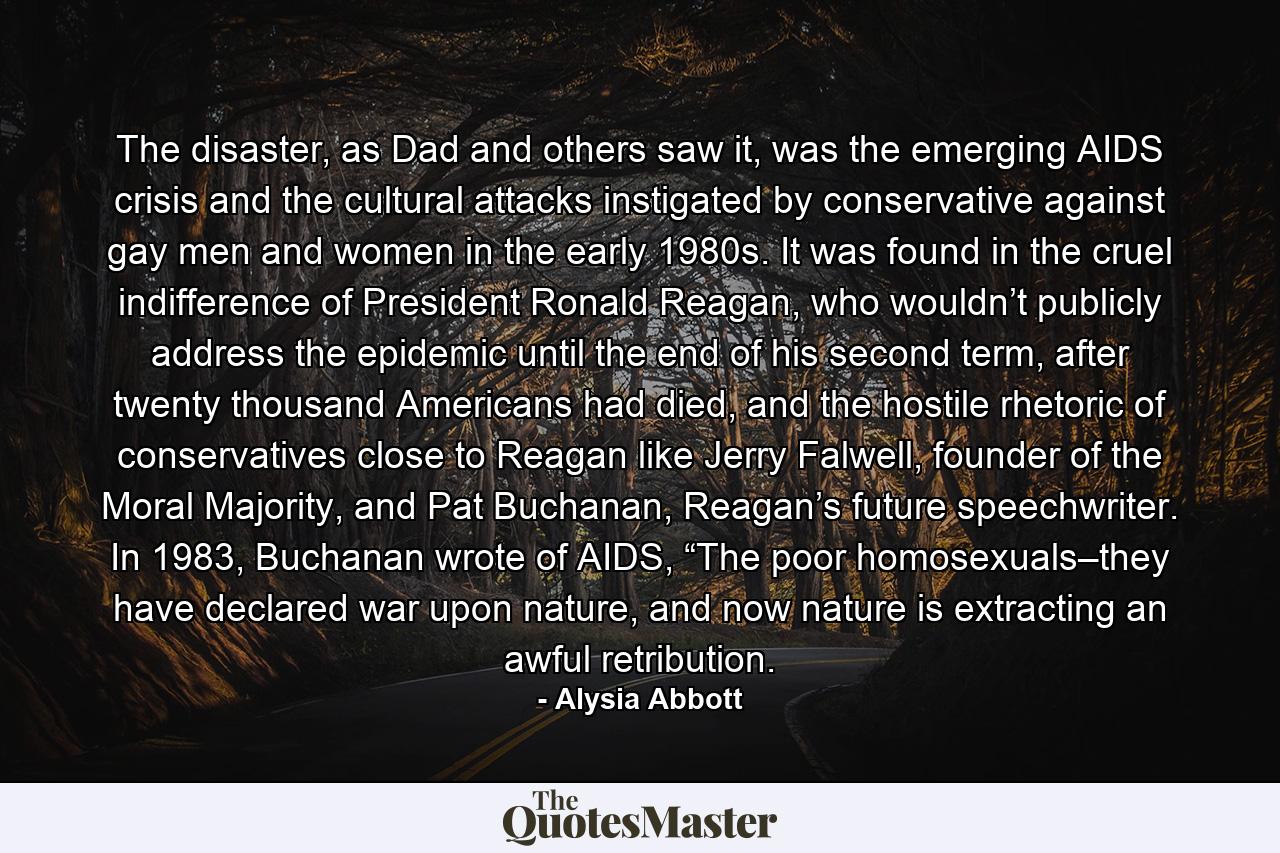 The disaster, as Dad and others saw it, was the emerging AIDS crisis and the cultural attacks instigated by conservative against gay men and women in the early 1980s. It was found in the cruel indifference of President Ronald Reagan, who wouldn’t publicly address the epidemic until the end of his second term, after twenty thousand Americans had died, and the hostile rhetoric of conservatives close to Reagan like Jerry Falwell, founder of the Moral Majority, and Pat Buchanan, Reagan’s future speechwriter. In 1983, Buchanan wrote of AIDS, “The poor homosexuals–they have declared war upon nature, and now nature is extracting an awful retribution. - Quote by Alysia Abbott