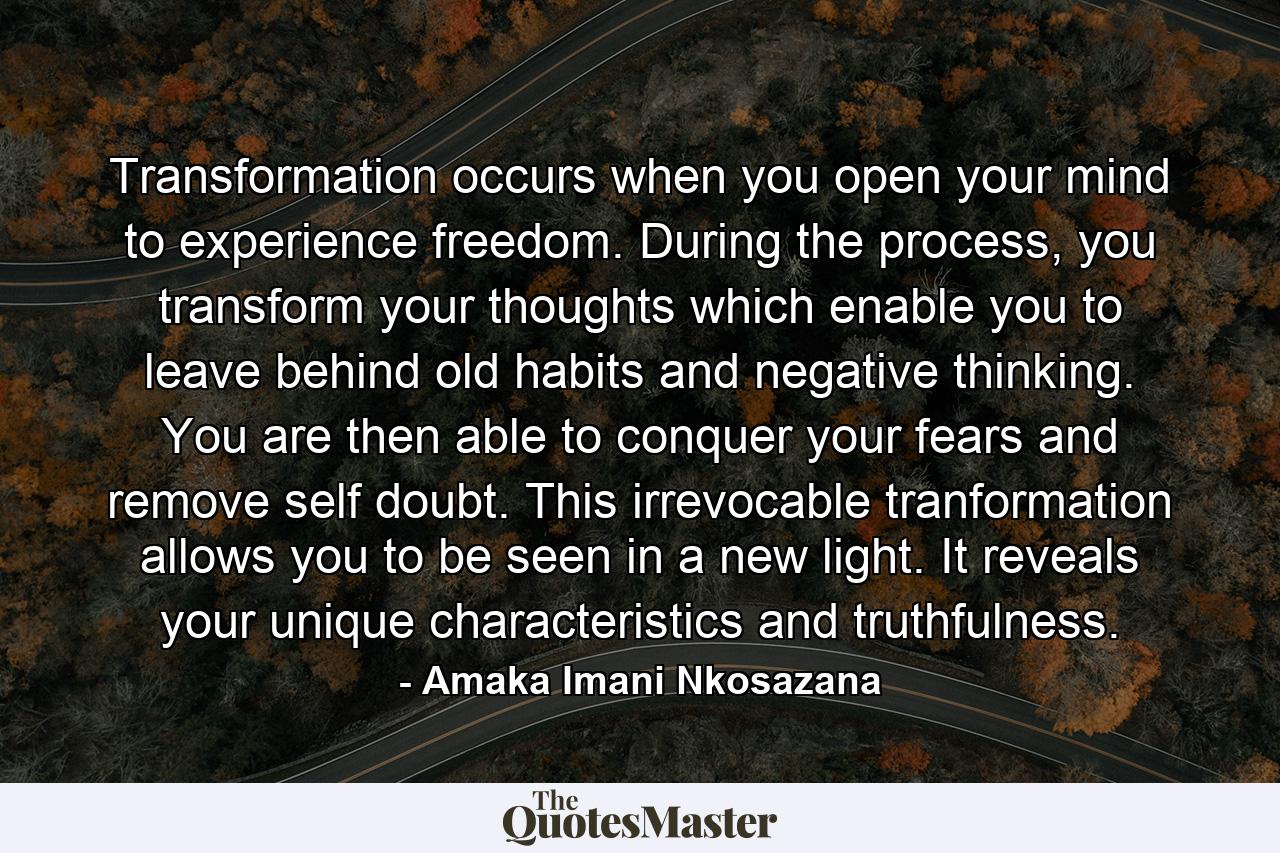 Transformation occurs when you open your mind to experience freedom. During the process, you transform your thoughts which enable you to leave behind old habits and negative thinking. You are then able to conquer your fears and remove self doubt. This irrevocable tranformation allows you to be seen in a new light. It reveals your unique characteristics and truthfulness. - Quote by Amaka Imani Nkosazana