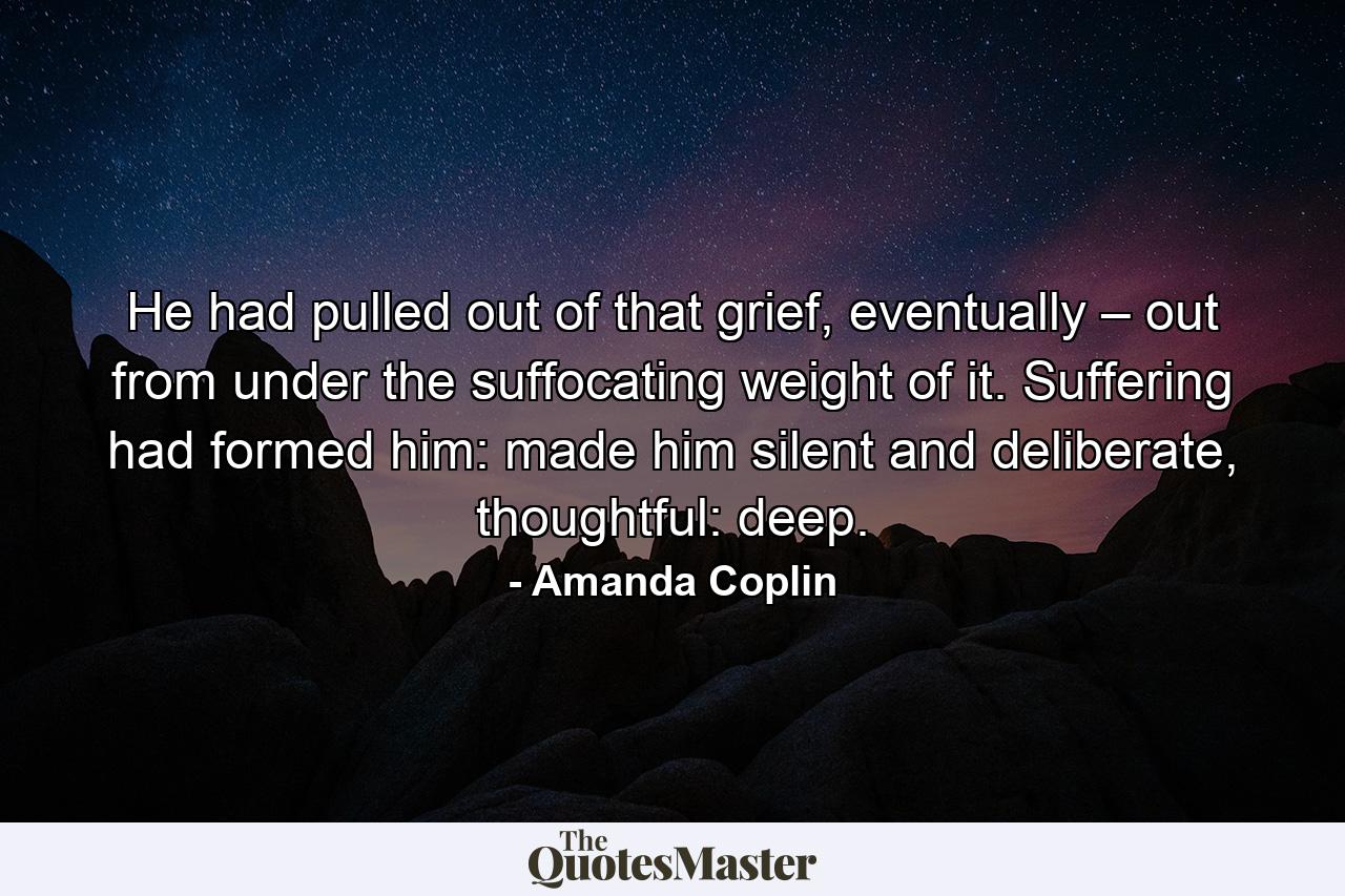 He had pulled out of that grief, eventually – out from under the suffocating weight of it. Suffering had formed him: made him silent and deliberate, thoughtful: deep. - Quote by Amanda Coplin