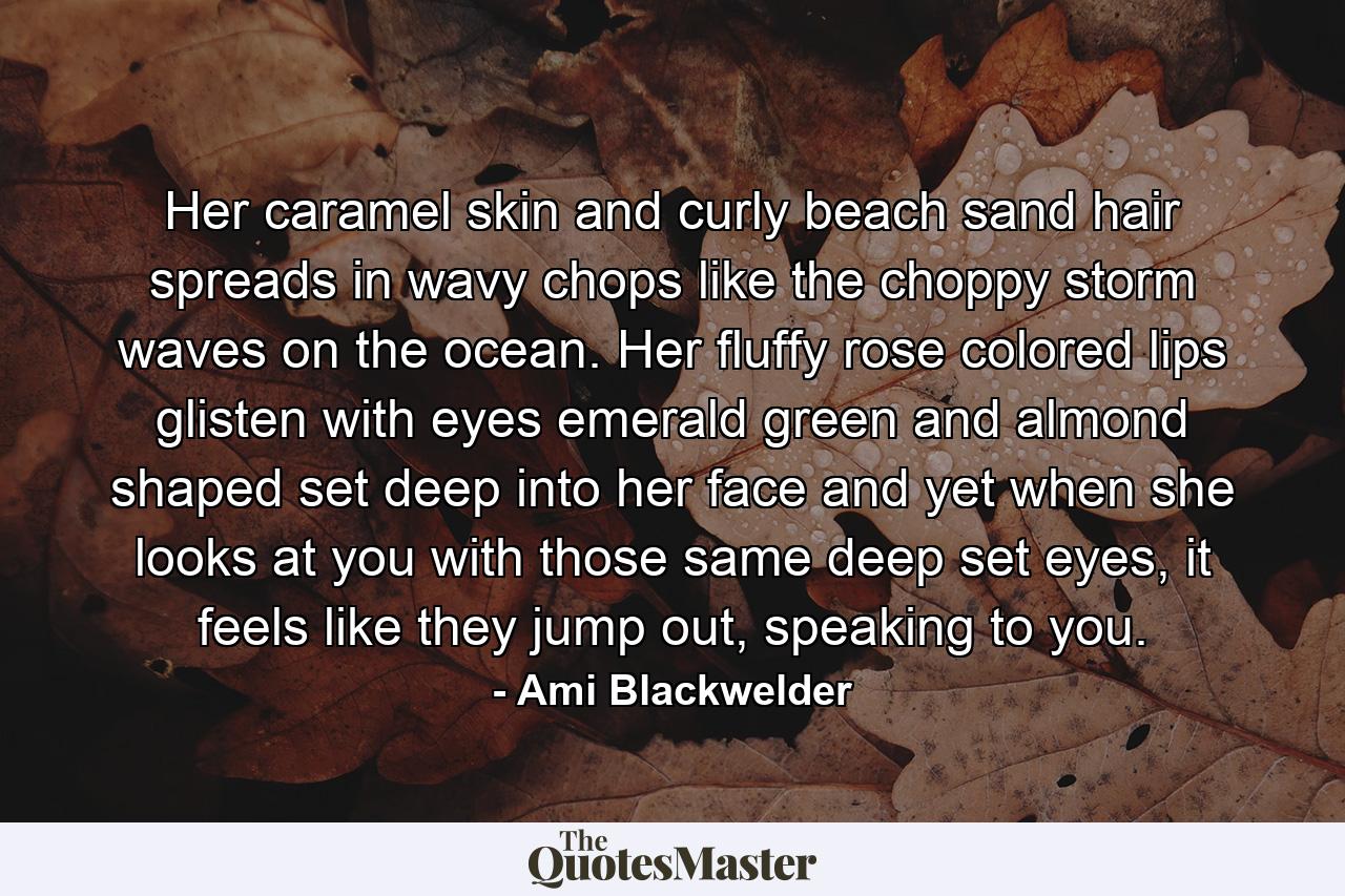 Her caramel skin and curly beach sand hair spreads in wavy chops like the choppy storm waves on the ocean. Her fluffy rose colored lips glisten with eyes emerald green and almond shaped set deep into her face and yet when she looks at you with those same deep set eyes, it feels like they jump out, speaking to you. - Quote by Ami Blackwelder