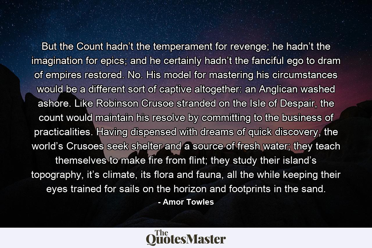 But the Count hadn’t the temperament for revenge; he hadn’t the imagination for epics; and he certainly hadn’t the fanciful ego to dram of empires restored. No. His model for mastering his circumstances would be a different sort of captive altogether: an Anglican washed ashore. Like Robinson Crusoe stranded on the Isle of Despair, the count would maintain his resolve by committing to the business of practicalities. Having dispensed with dreams of quick discovery, the world’s Crusoes seek shelter and a source of fresh water; they teach themselves to make fire from flint; they study their island’s topography, it’s climate, its flora and fauna, all the while keeping their eyes trained for sails on the horizon and footprints in the sand. - Quote by Amor Towles