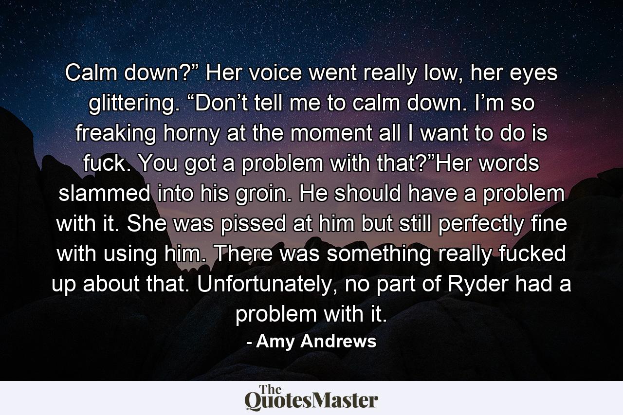 Calm down?” Her voice went really low, her eyes glittering. “Don’t tell me to calm down. I’m so freaking horny at the moment all I want to do is fuck. You got a problem with that?”Her words slammed into his groin. He should have a problem with it. She was pissed at him but still perfectly fine with using him. There was something really fucked up about that. Unfortunately, no part of Ryder had a problem with it. - Quote by Amy Andrews