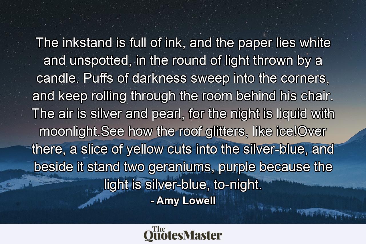 The inkstand is full of ink, and the paper lies white and unspotted, in the round of light thrown by a candle. Puffs of darkness sweep into the corners, and keep rolling through the room behind his chair. The air is silver and pearl, for the night is liquid with moonlight.See how the roof glitters, like ice!Over there, a slice of yellow cuts into the silver-blue, and beside it stand two geraniums, purple because the light is silver-blue, to-night. - Quote by Amy Lowell