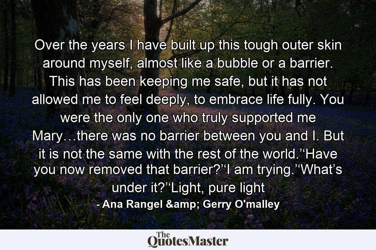 Over the years I have built up this tough outer skin around myself, almost like a bubble or a barrier. This has been keeping me safe, but it has not allowed me to feel deeply, to embrace life fully. You were the only one who truly supported me Mary…there was no barrier between you and I. But it is not the same with the rest of the world.’‘Have you now removed that barrier?’‘I am trying.’‘What’s under it?’‘Light, pure light - Quote by Ana Rangel & Gerry O'malley