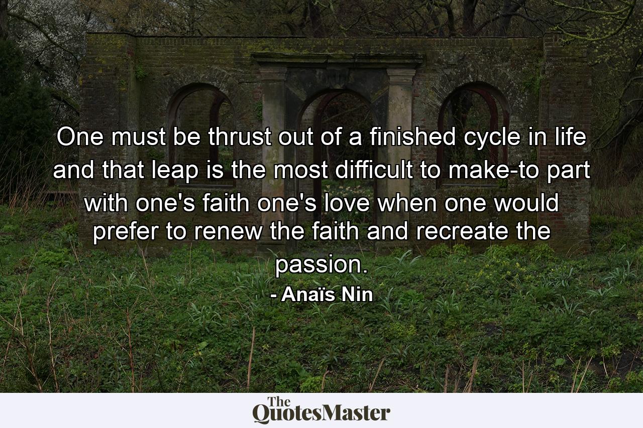 One must be thrust out of a finished cycle in life  and that leap is the most difficult to make-to part with one's faith  one's love  when one would prefer to renew the faith and recreate the passion. - Quote by Anaïs Nin