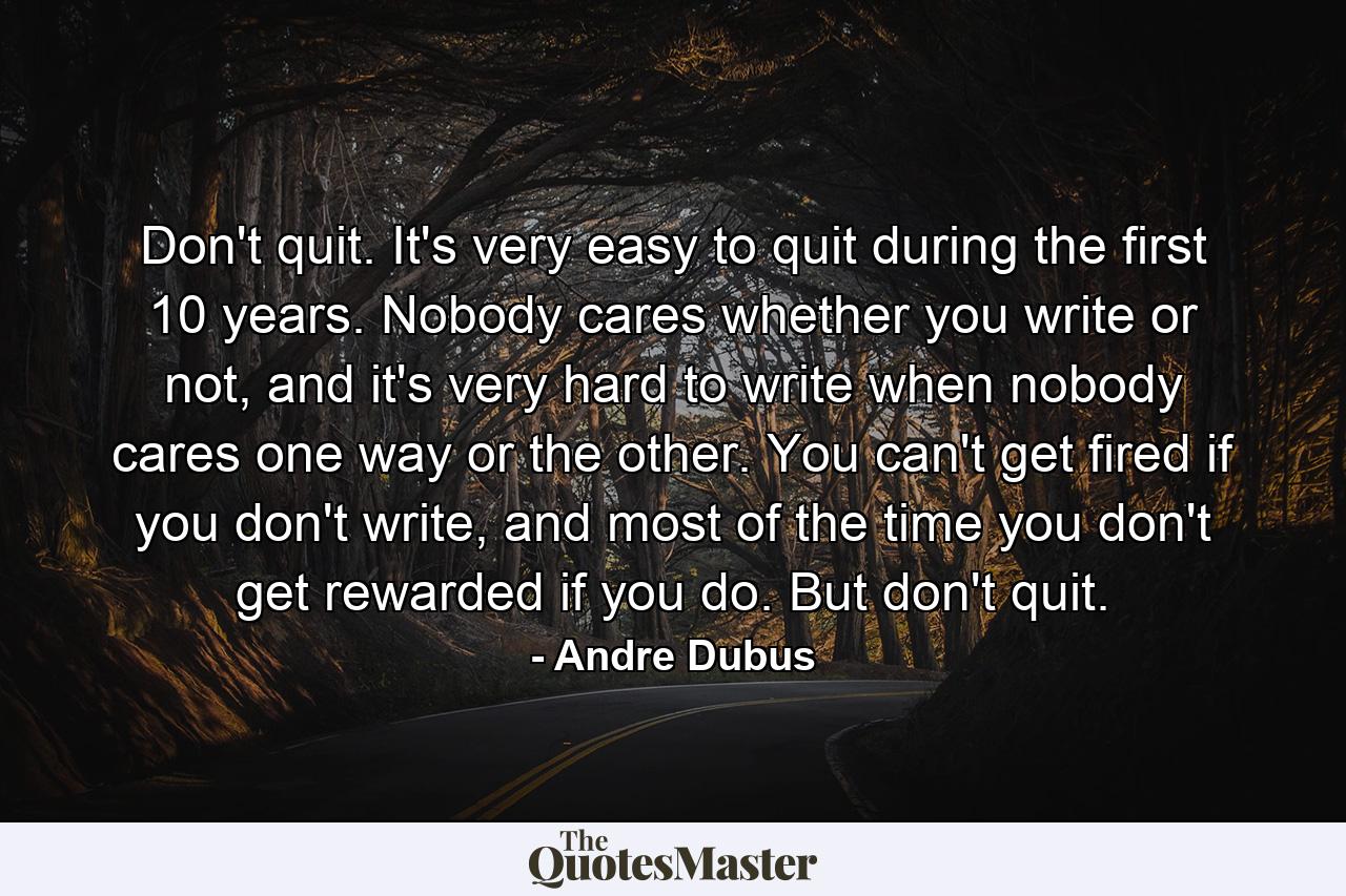 Don't quit. It's very easy to quit during the first 10 years. Nobody cares whether you write or not, and it's very hard to write when nobody cares one way or the other. You can't get fired if you don't write, and most of the time you don't get rewarded if you do. But don't quit. - Quote by Andre Dubus