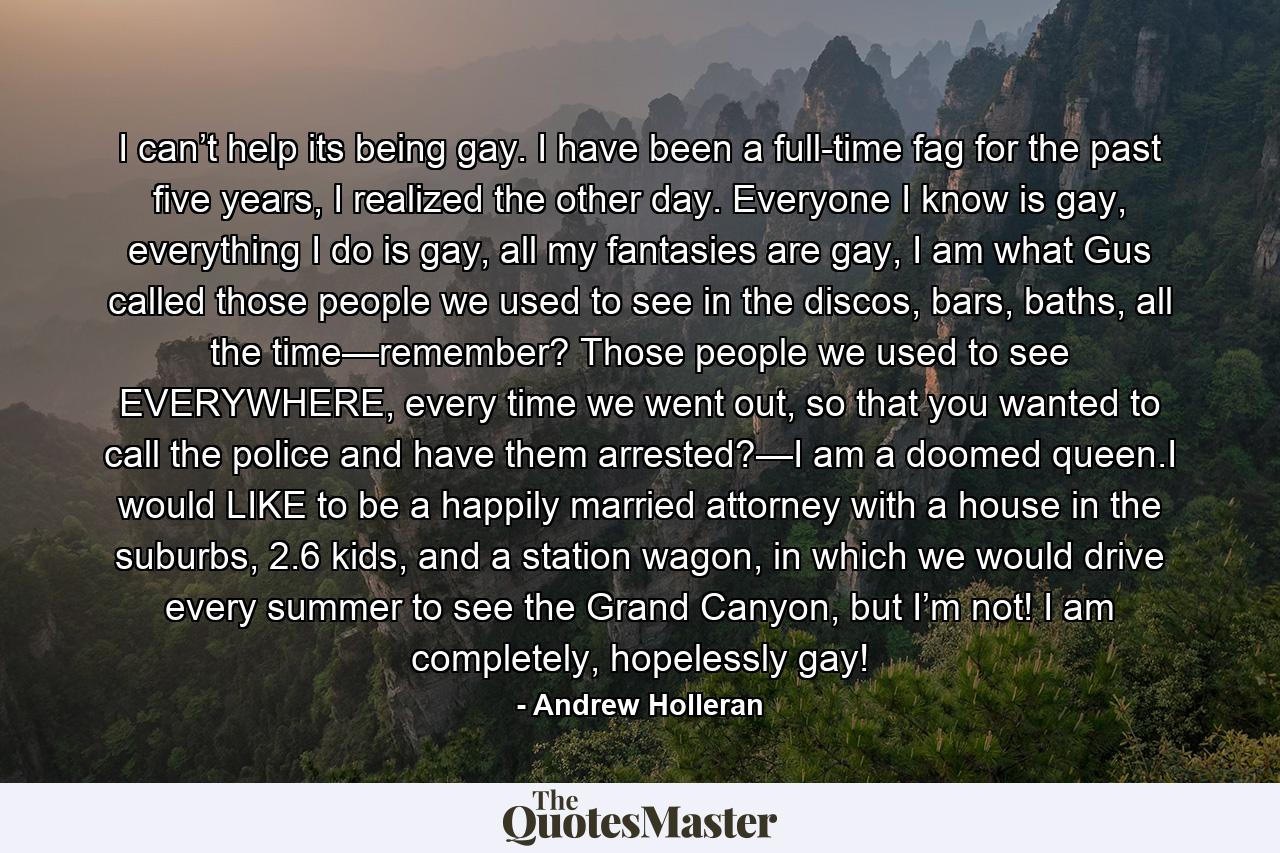 I can’t help its being gay. I have been a full-time fag for the past five years, I realized the other day. Everyone I know is gay, everything I do is gay, all my fantasies are gay, I am what Gus called those people we used to see in the discos, bars, baths, all the time—remember? Those people we used to see EVERYWHERE, every time we went out, so that you wanted to call the police and have them arrested?—I am a doomed queen.I would LIKE to be a happily married attorney with a house in the suburbs, 2.6 kids, and a station wagon, in which we would drive every summer to see the Grand Canyon, but I’m not! I am completely, hopelessly gay! - Quote by Andrew Holleran