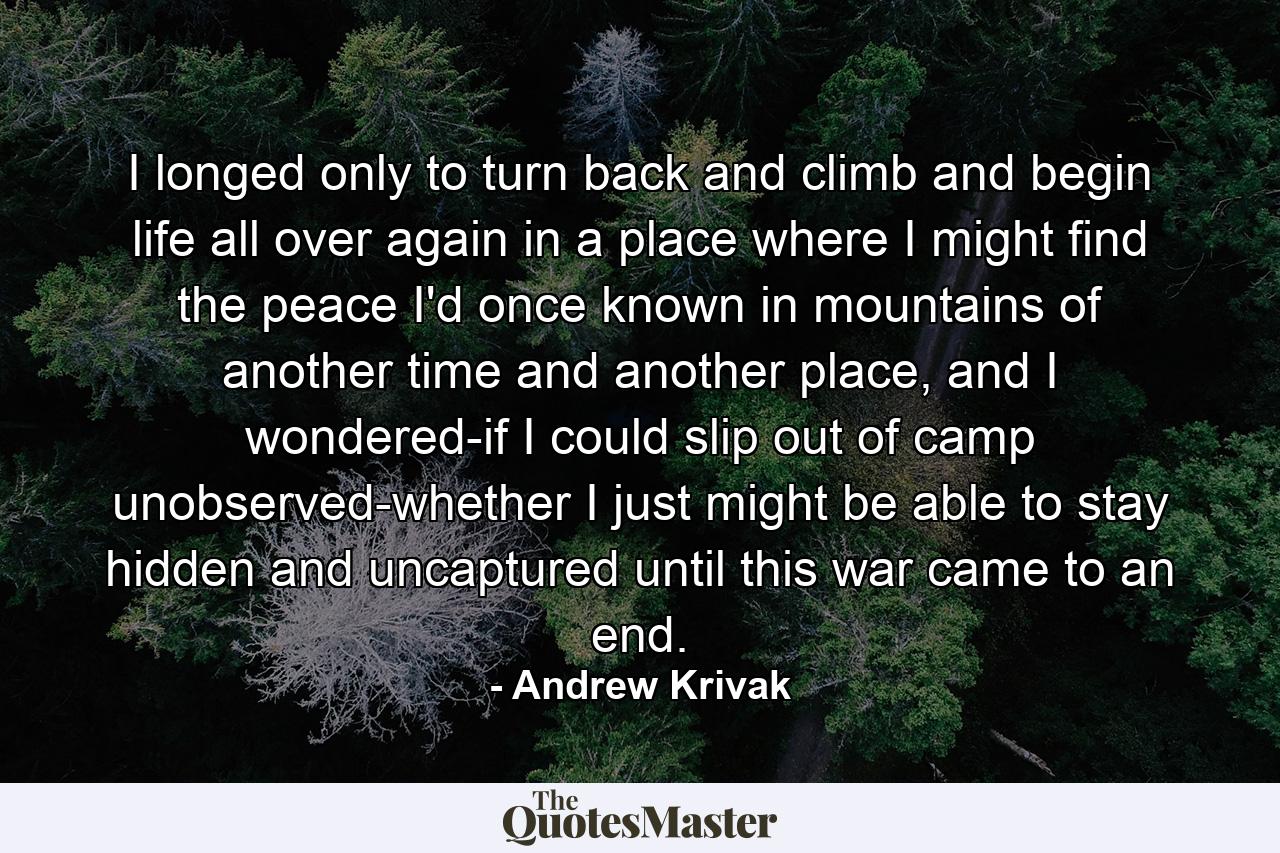 I longed only to turn back and climb and begin life all over again in a place where I might find the peace I'd once known in mountains of another time and another place, and I wondered-if I could slip out of camp unobserved-whether I just might be able to stay hidden and uncaptured until this war came to an end. - Quote by Andrew Krivak