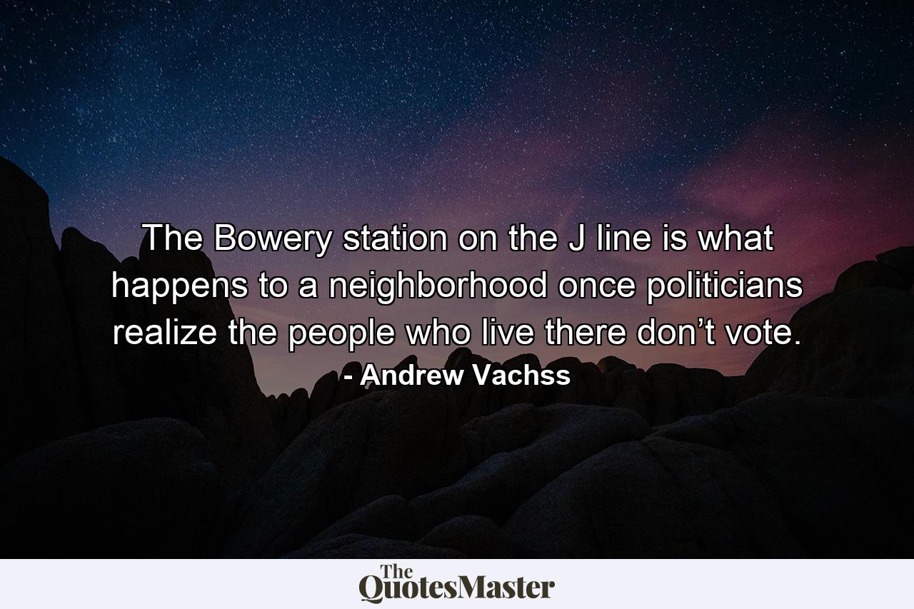 The Bowery station on the J line is what happens to a neighborhood once politicians realize the people who live there don’t vote. - Quote by Andrew Vachss