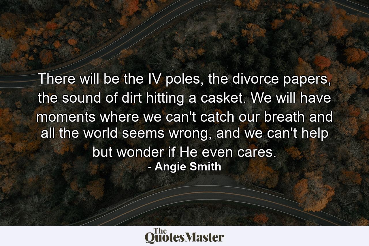 There will be the IV poles, the divorce papers, the sound of dirt hitting a casket. We will have moments where we can't catch our breath and all the world seems wrong, and we can't help but wonder if He even cares. - Quote by Angie Smith