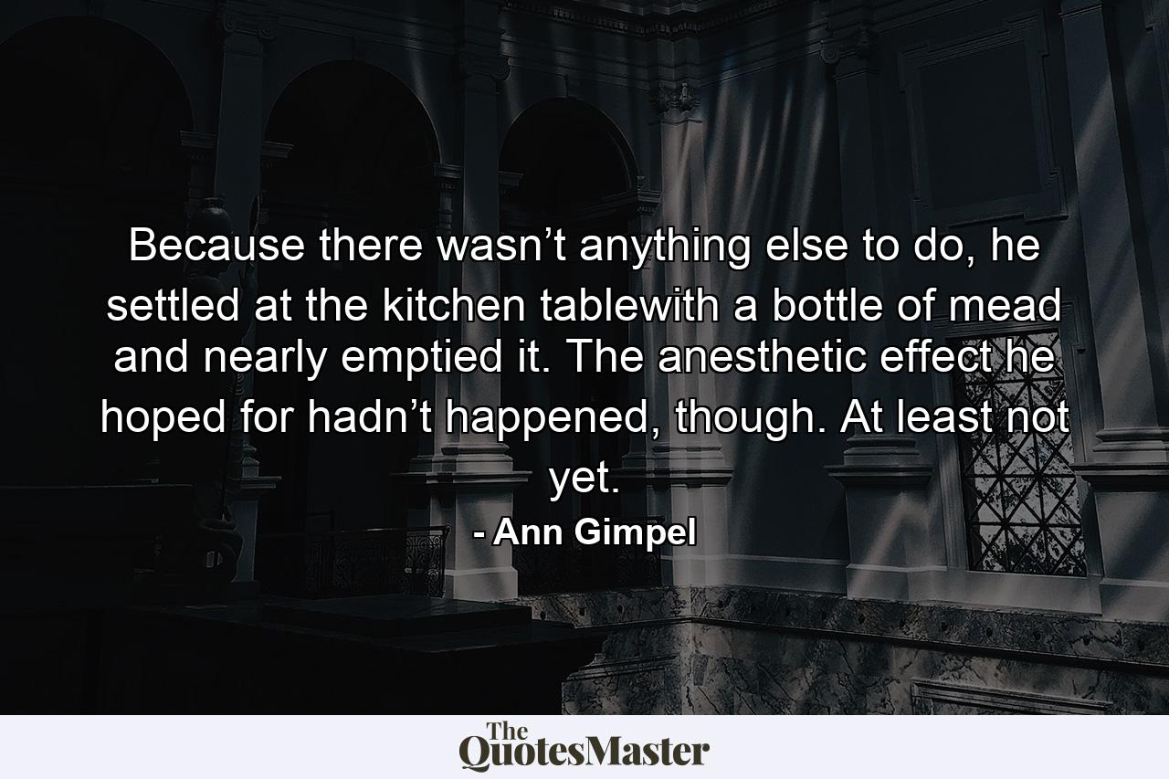 Because there wasn’t anything else to do, he settled at the kitchen tablewith a bottle of mead and nearly emptied it. The anesthetic effect he hoped for hadn’t happened, though. At least not yet. - Quote by Ann Gimpel