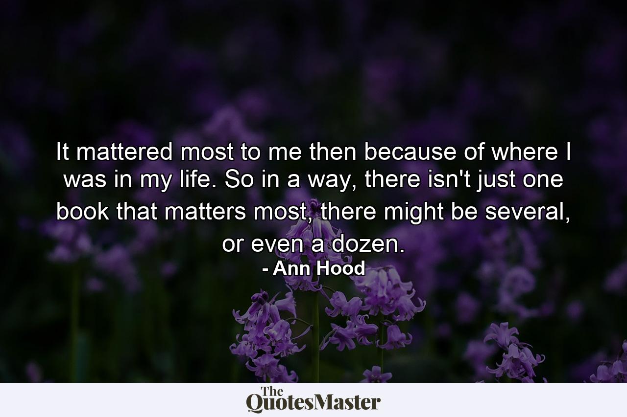 It mattered most to me then because of where I was in my life. So in a way, there isn't just one book that matters most, there might be several, or even a dozen. - Quote by Ann Hood