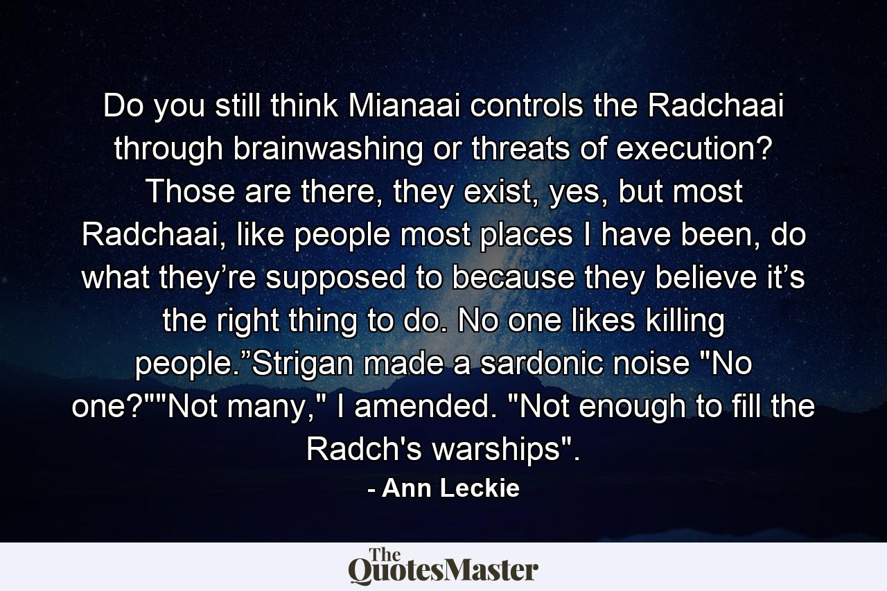 Do you still think Mianaai controls the Radchaai through brainwashing or threats of execution? Those are there, they exist, yes, but most Radchaai, like people most places I have been, do what they’re supposed to because they believe it’s the right thing to do. No one likes killing people.”Strigan made a sardonic noise 