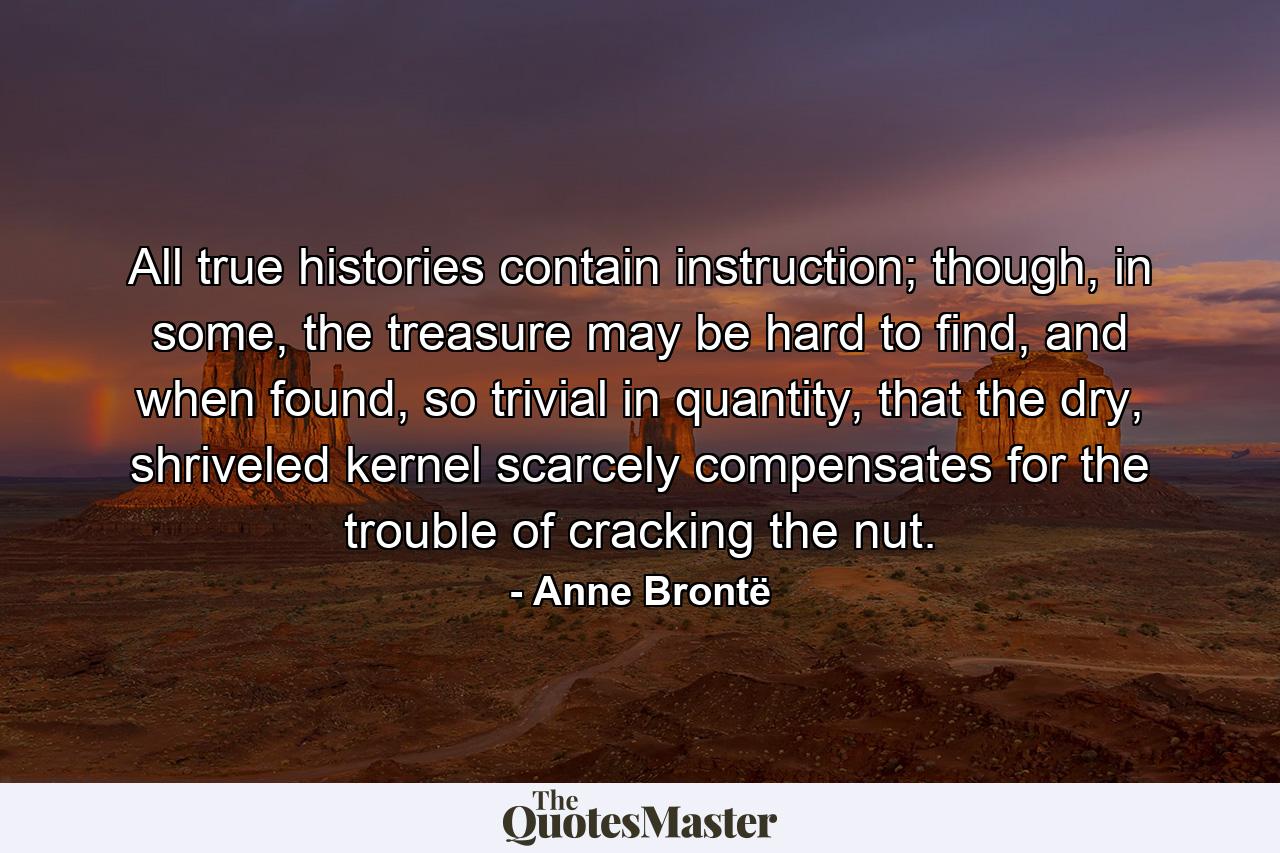 All true histories contain instruction; though, in some, the treasure may be hard to find, and when found, so trivial in quantity, that the dry, shriveled kernel scarcely compensates for the trouble of cracking the nut. - Quote by Anne Brontë