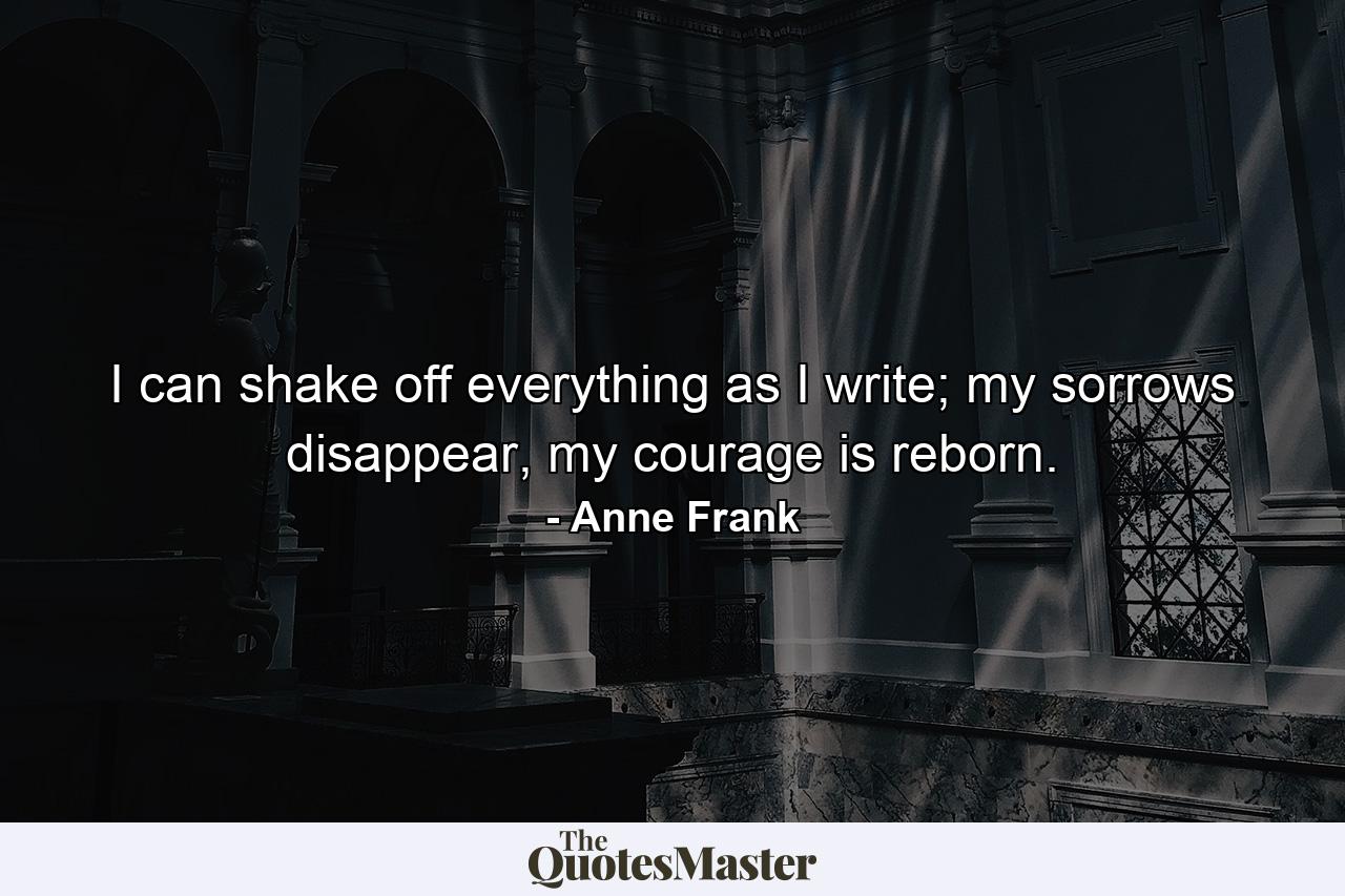 I can shake off everything as I write; my sorrows disappear, my courage is reborn. - Quote by Anne Frank