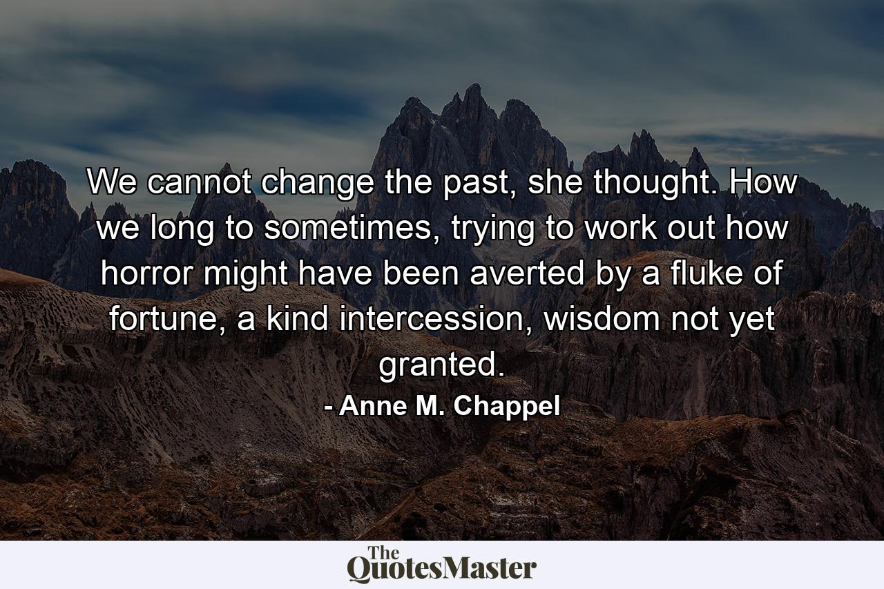 We cannot change the past, she thought. How we long to sometimes, trying to work out how horror might have been averted by a fluke of fortune, a kind intercession, wisdom not yet granted. - Quote by Anne M. Chappel