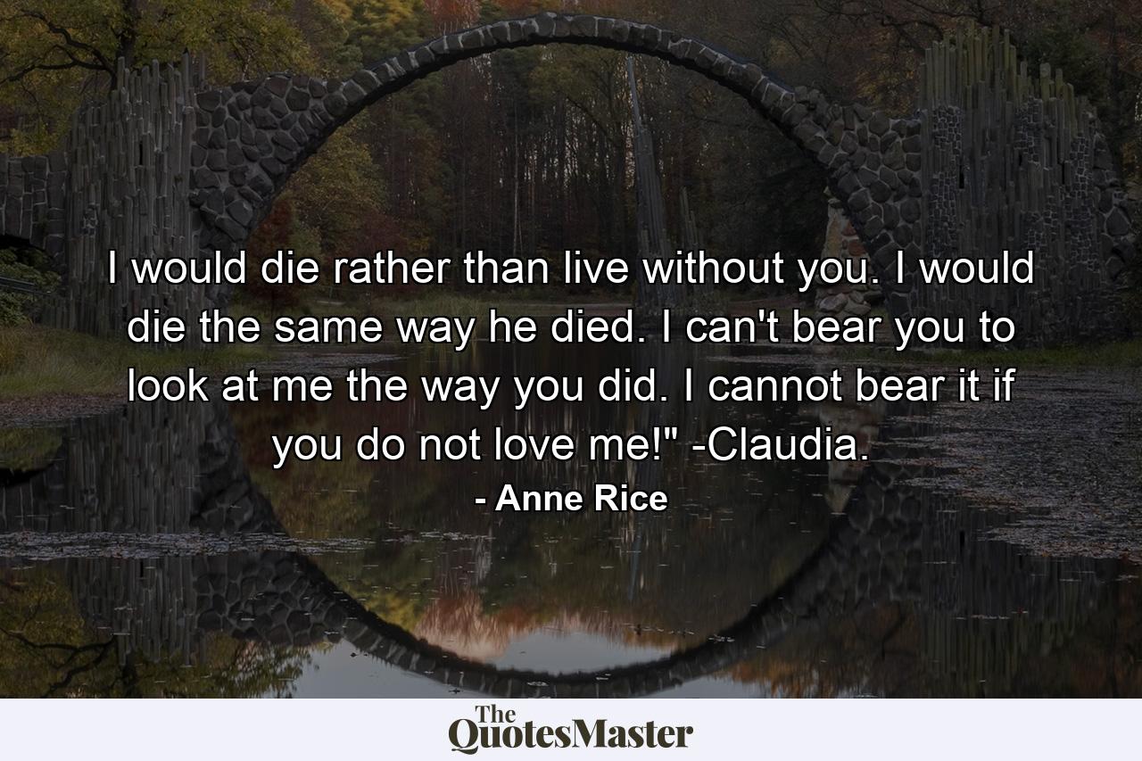 I would die rather than live without you. I would die the same way he died. I can't bear you to look at me the way you did. I cannot bear it if you do not love me!