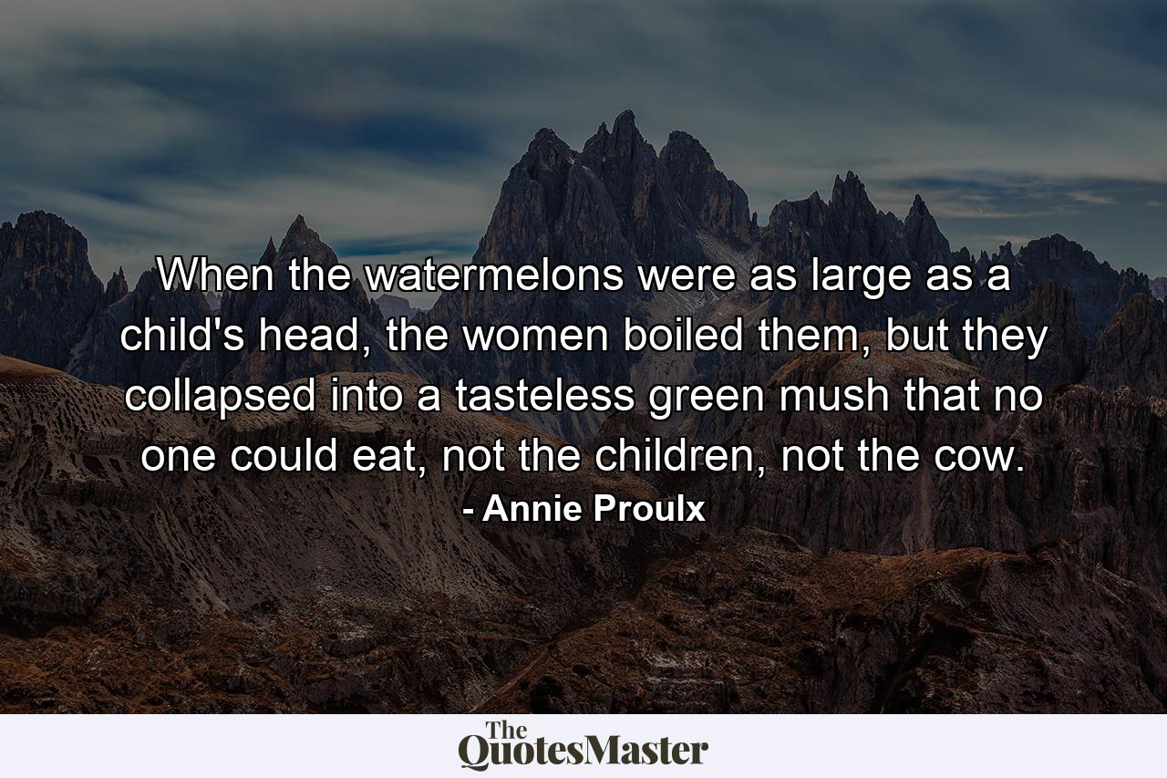 When the watermelons were as large as a child's head, the women boiled them, but they collapsed into a tasteless green mush that no one could eat, not the children, not the cow. - Quote by Annie Proulx