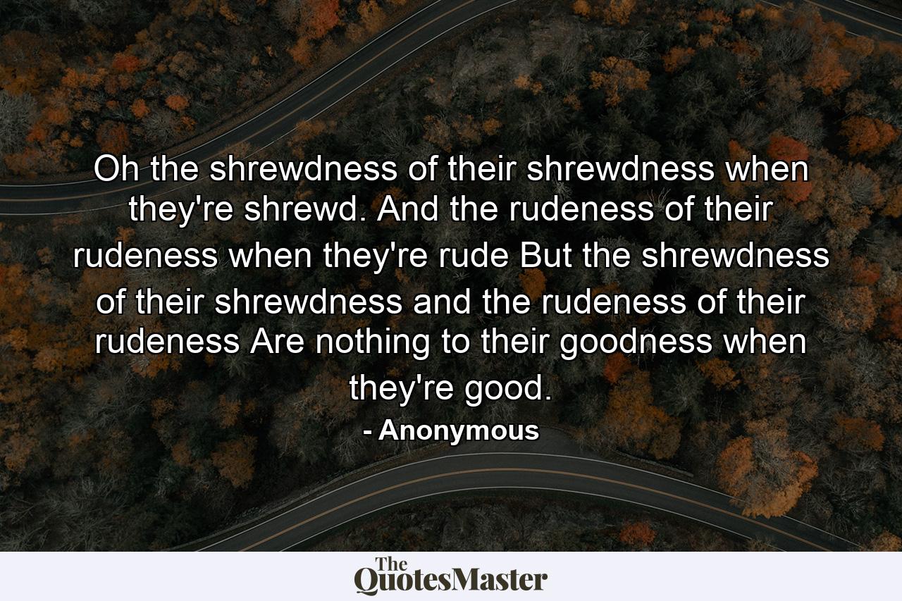 Oh  the shrewdness of their shrewdness when they're shrewd. And the rudeness of their rudeness when they're rude  But the shrewdness of their shrewdness and the rudeness of their rudeness  Are nothing to their goodness when they're good. - Quote by Anonymous