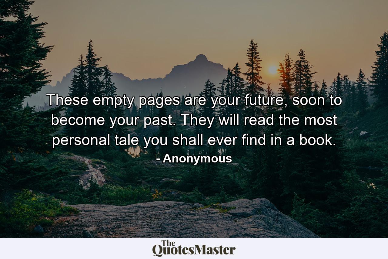 These empty pages are your future, soon to become your past. They will read the most personal tale you shall ever find in a book. - Quote by Anonymous