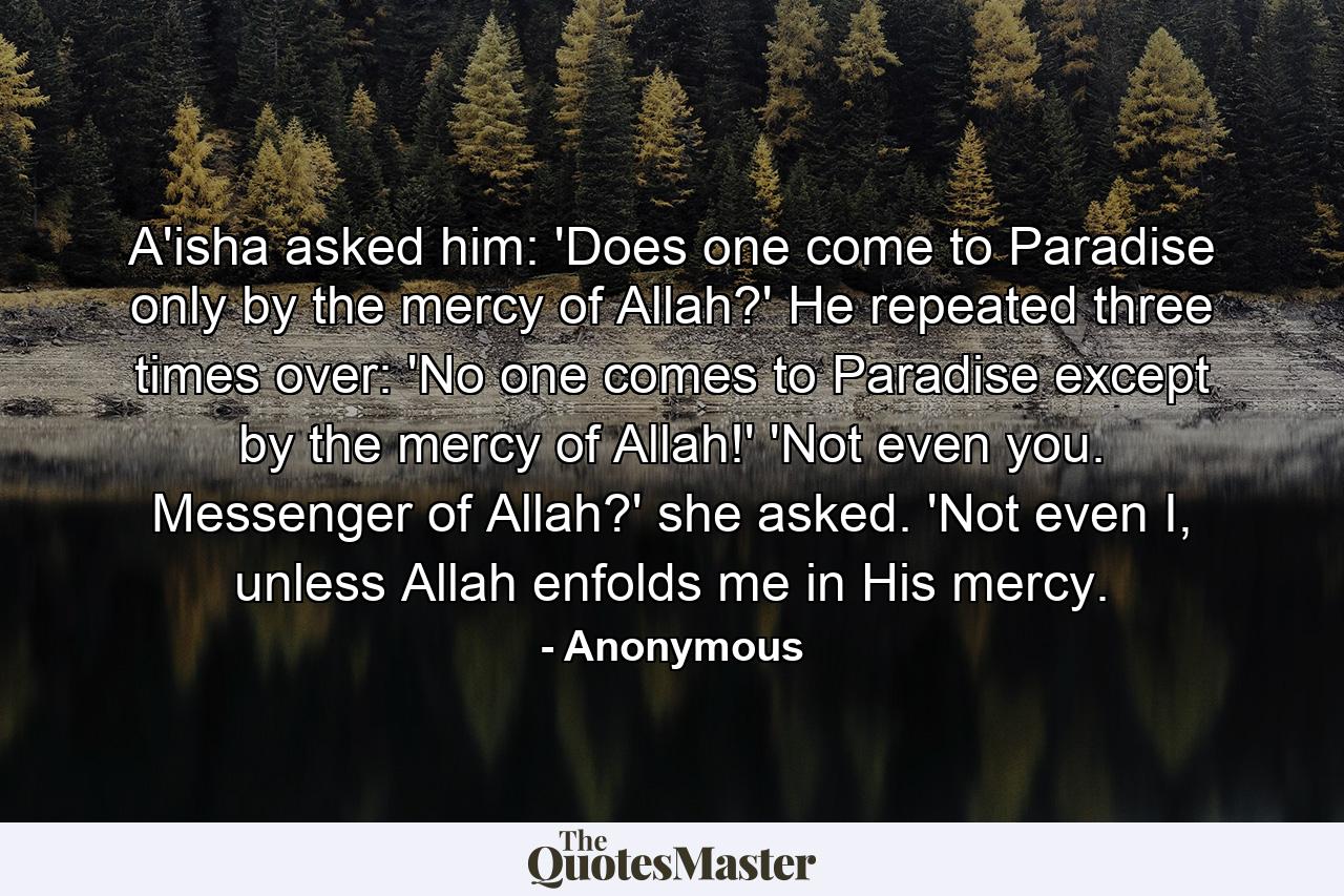 A'isha asked him: 'Does one come to Paradise only by the mercy of Allah?' He repeated three times over: 'No one comes to Paradise except by the mercy of Allah!' 'Not even you. Messenger of Allah?' she asked. 'Not even I, unless Allah enfolds me in His mercy. - Quote by Anonymous