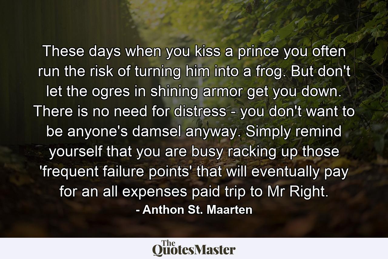 These days when you kiss a prince you often run the risk of turning him into a frog. But don't let the ogres in shining armor get you down. There is no need for distress - you don't want to be anyone's damsel anyway. Simply remind yourself that you are busy racking up those 'frequent failure points' that will eventually pay for an all expenses paid trip to Mr Right. - Quote by Anthon St. Maarten