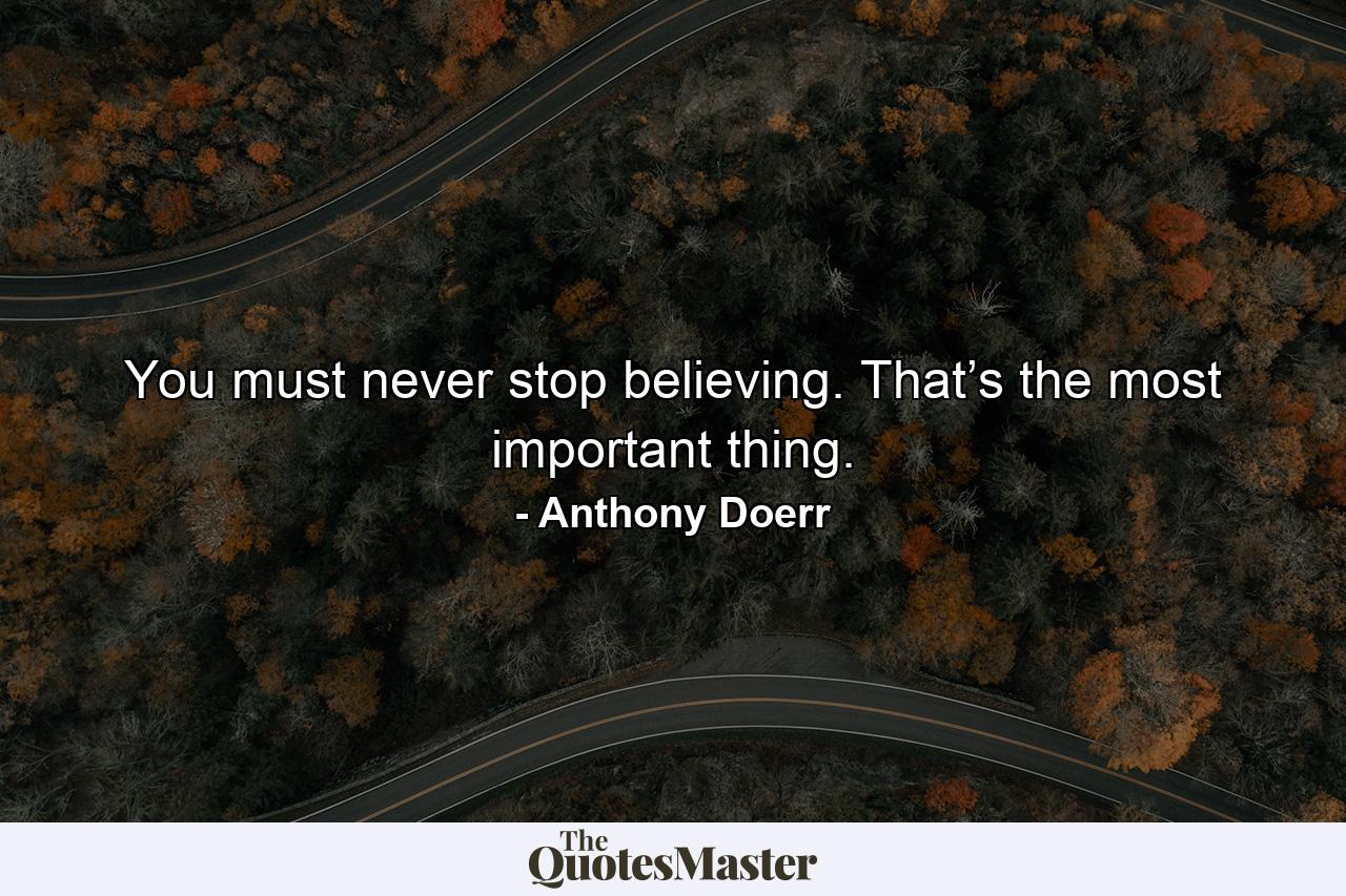 You must never stop believing. That’s the most important thing. - Quote by Anthony Doerr