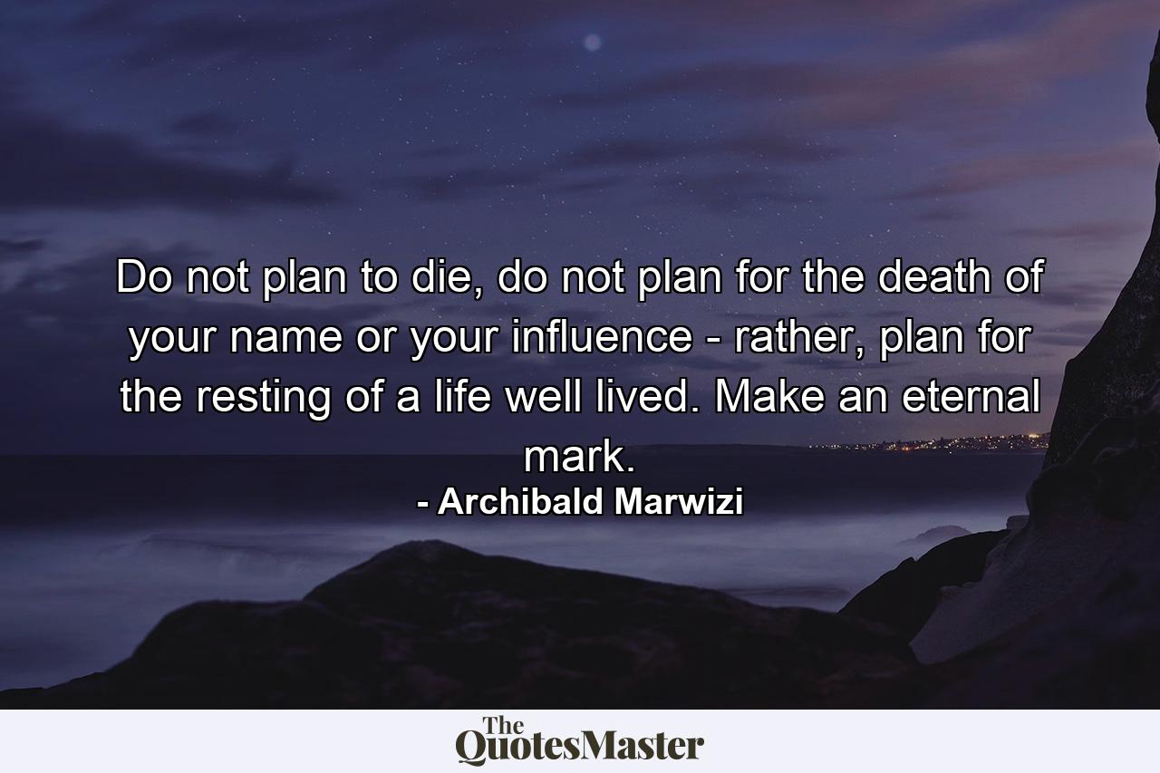 Do not plan to die, do not plan for the death of your name or your influence - rather, plan for the resting of a life well lived. Make an eternal mark. - Quote by Archibald Marwizi