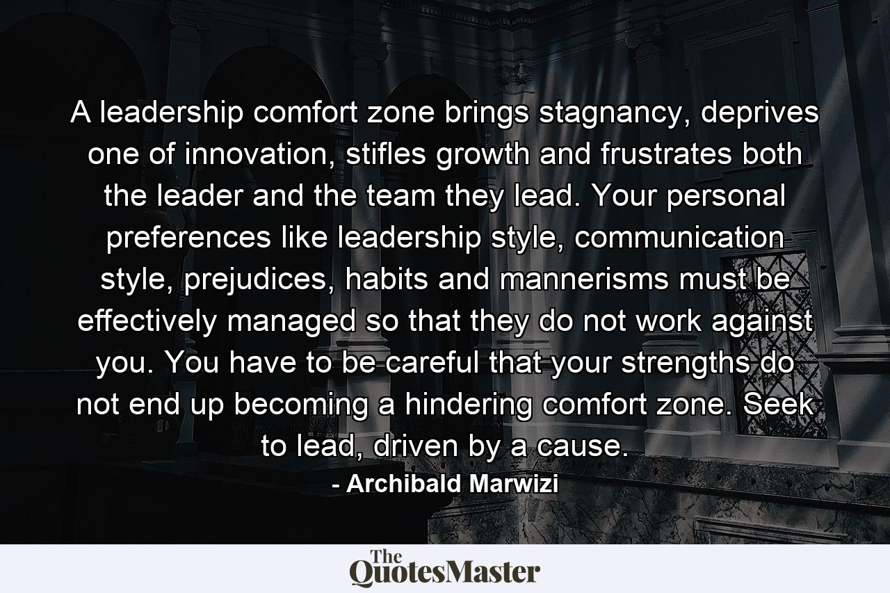 A leadership comfort zone brings stagnancy, deprives one of innovation, stifles growth and frustrates both the leader and the team they lead. Your personal preferences like leadership style, communication style, prejudices, habits and mannerisms must be effectively managed so that they do not work against you. You have to be careful that your strengths do not end up becoming a hindering comfort zone. Seek to lead, driven by a cause. - Quote by Archibald Marwizi