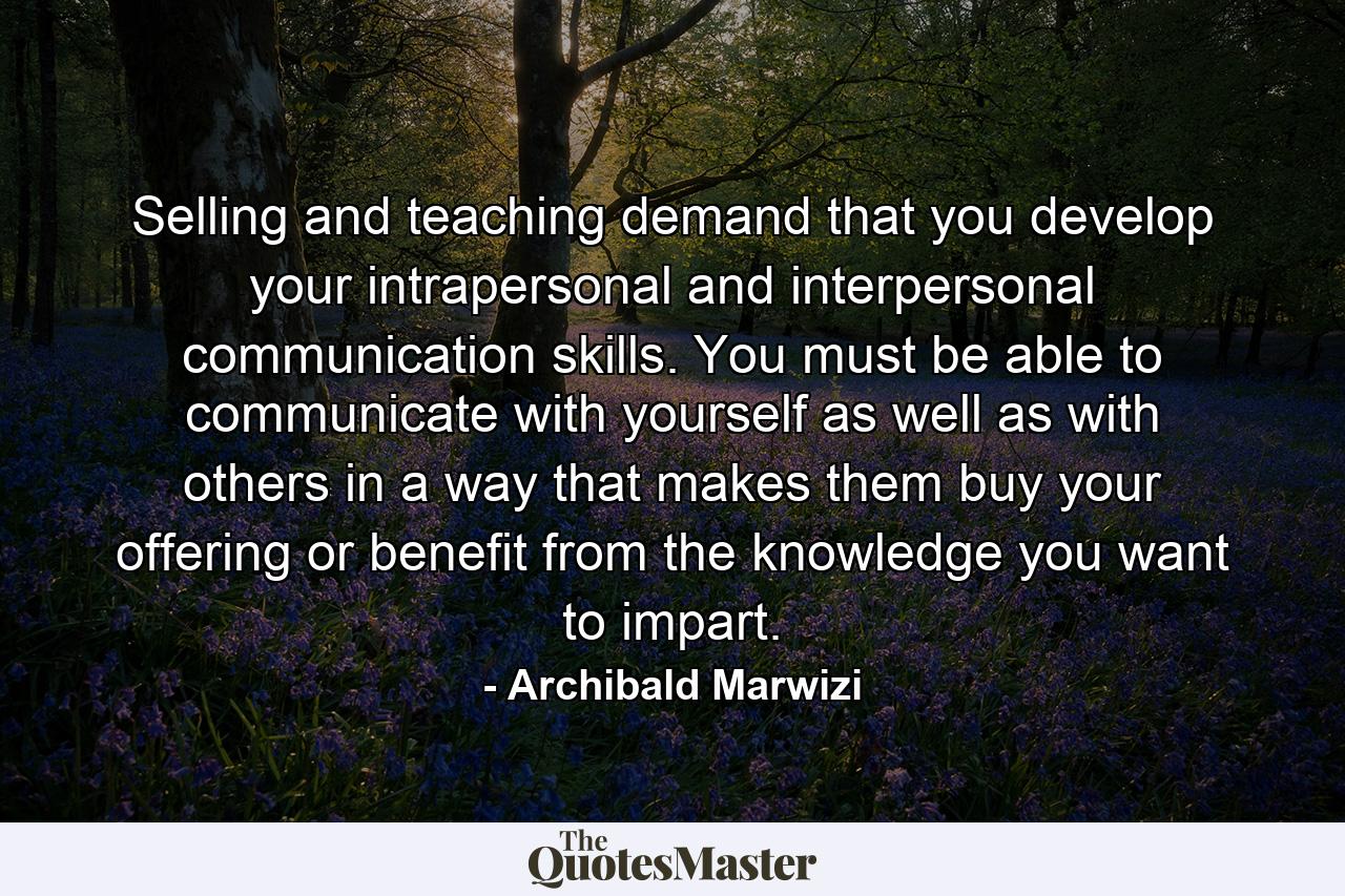 Selling and teaching demand that you develop your intrapersonal and interpersonal communication skills. You must be able to communicate with yourself as well as with others in a way that makes them buy your offering or benefit from the knowledge you want to impart. - Quote by Archibald Marwizi