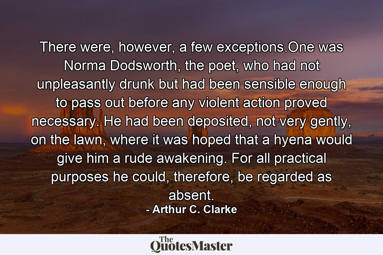 There were, however, a few exceptions.One was Norma Dodsworth, the poet, who had not unpleasantly drunk but had been sensible enough to pass out before any violent action proved necessary. He had been deposited, not very gently, on the lawn, where it was hoped that a hyena would give him a rude awakening. For all practical purposes he could, therefore, be regarded as absent. - Quote by Arthur C. Clarke