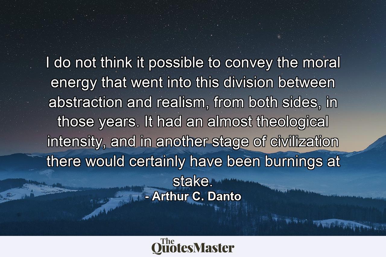 I do not think it possible to convey the moral energy that went into this division between abstraction and realism, from both sides, in those years. It had an almost theological intensity, and in another stage of civilization there would certainly have been burnings at stake. - Quote by Arthur C. Danto