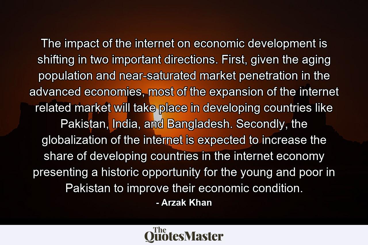 The impact of the internet on economic development is shifting in two important directions. First, given the aging population and near-saturated market penetration in the advanced economies, most of the expansion of the internet related market will take place in developing countries like Pakistan, India, and Bangladesh. Secondly, the globalization of the internet is expected to increase the share of developing countries in the internet economy presenting a historic opportunity for the young and poor in Pakistan to improve their economic condition. - Quote by Arzak Khan