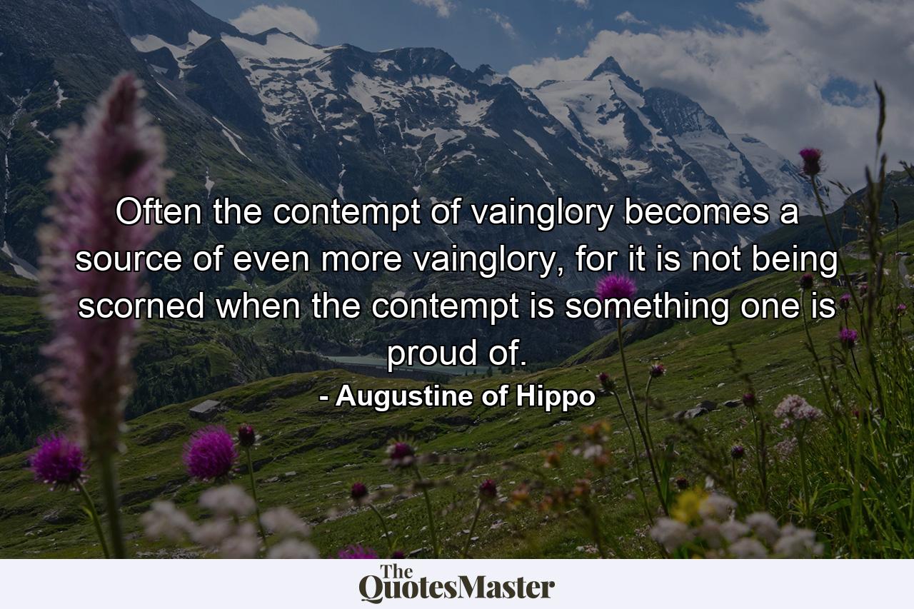 Often the contempt of vainglory becomes a source of even more vainglory, for it is not being scorned when the contempt is something one is proud of. - Quote by Augustine of Hippo