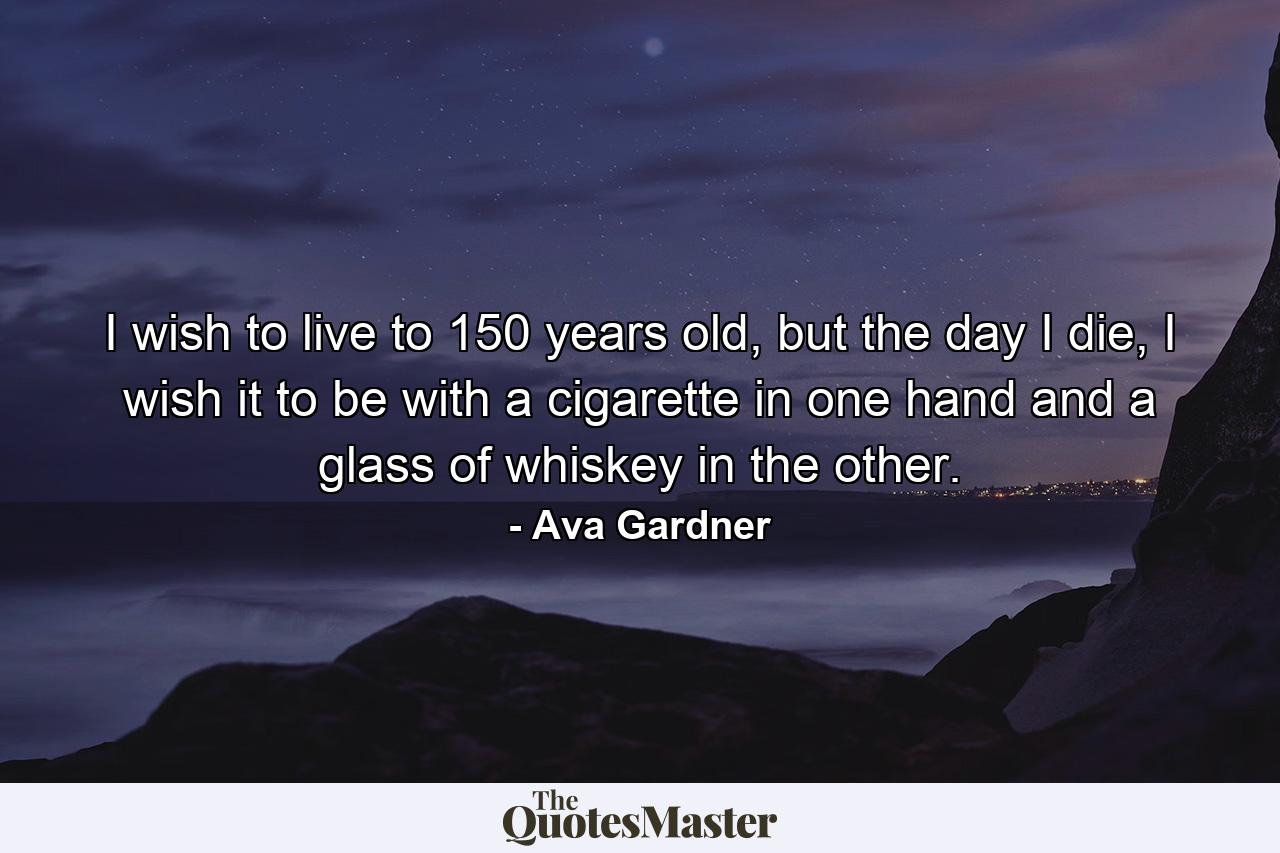 I wish to live to 150 years old, but the day I die, I wish it to be with a cigarette in one hand and a glass of whiskey in the other. - Quote by Ava Gardner