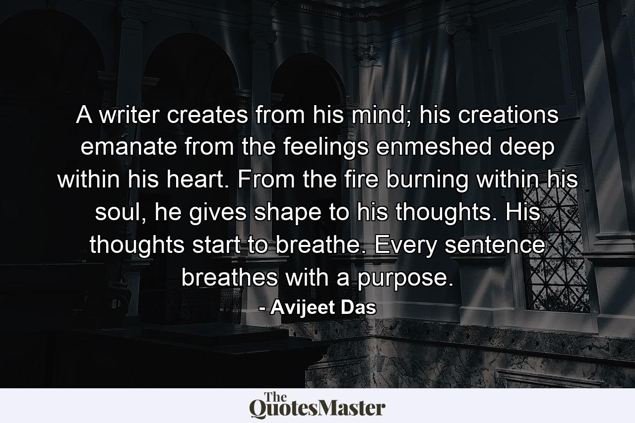 A writer creates from his mind; his creations emanate from the feelings enmeshed deep within his heart. From the fire burning within his soul, he gives shape to his thoughts. His thoughts start to breathe. Every sentence breathes with a purpose. - Quote by Avijeet Das