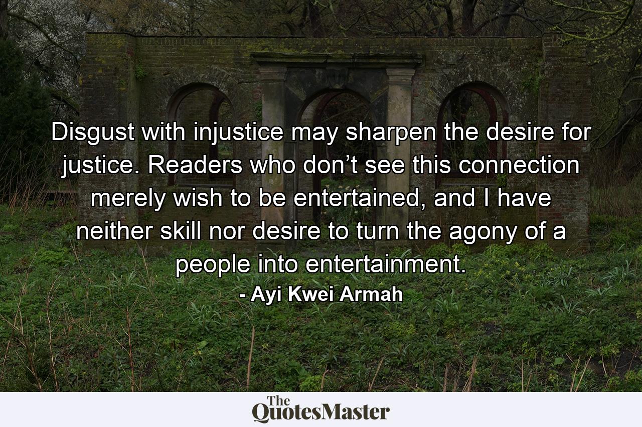 Disgust with injustice may sharpen the desire for justice. Readers who don’t see this connection merely wish to be entertained, and I have neither skill nor desire to turn the agony of a people into entertainment. - Quote by Ayi Kwei Armah