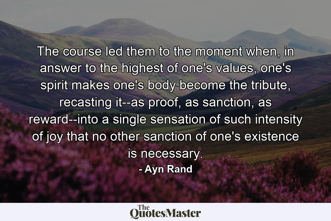 The course led them to the moment when, in answer to the highest of one's values, one's spirit makes one's body become the tribute, recasting it--as proof, as sanction, as reward--into a single sensation of such intensity of joy that no other sanction of one's existence is necessary. - Quote by Ayn Rand