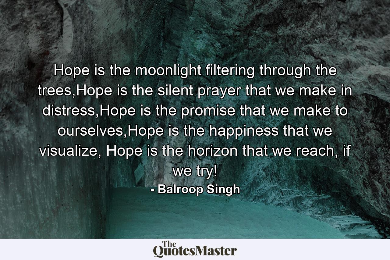 Hope is the moonlight filtering through the trees,Hope is the silent prayer that we make in distress,Hope is the promise that we make to ourselves,Hope is the happiness that we visualize, Hope is the horizon that we reach, if we try! - Quote by Balroop Singh