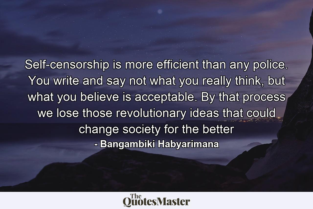 Self-censorship is more efficient than any police. You write and say not what you really think, but what you believe is acceptable. By that process we lose those revolutionary ideas that could change society for the better - Quote by Bangambiki Habyarimana